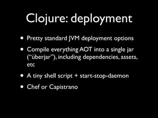 Clojure: deployment
• Pretty standard JVM deployment options	

• Compile everything AOT into a single jar
(“überjar”), including dependencies, assets,
etc	

• A tiny shell script + start-stop-daemon	

• Chef or Capistrano
 