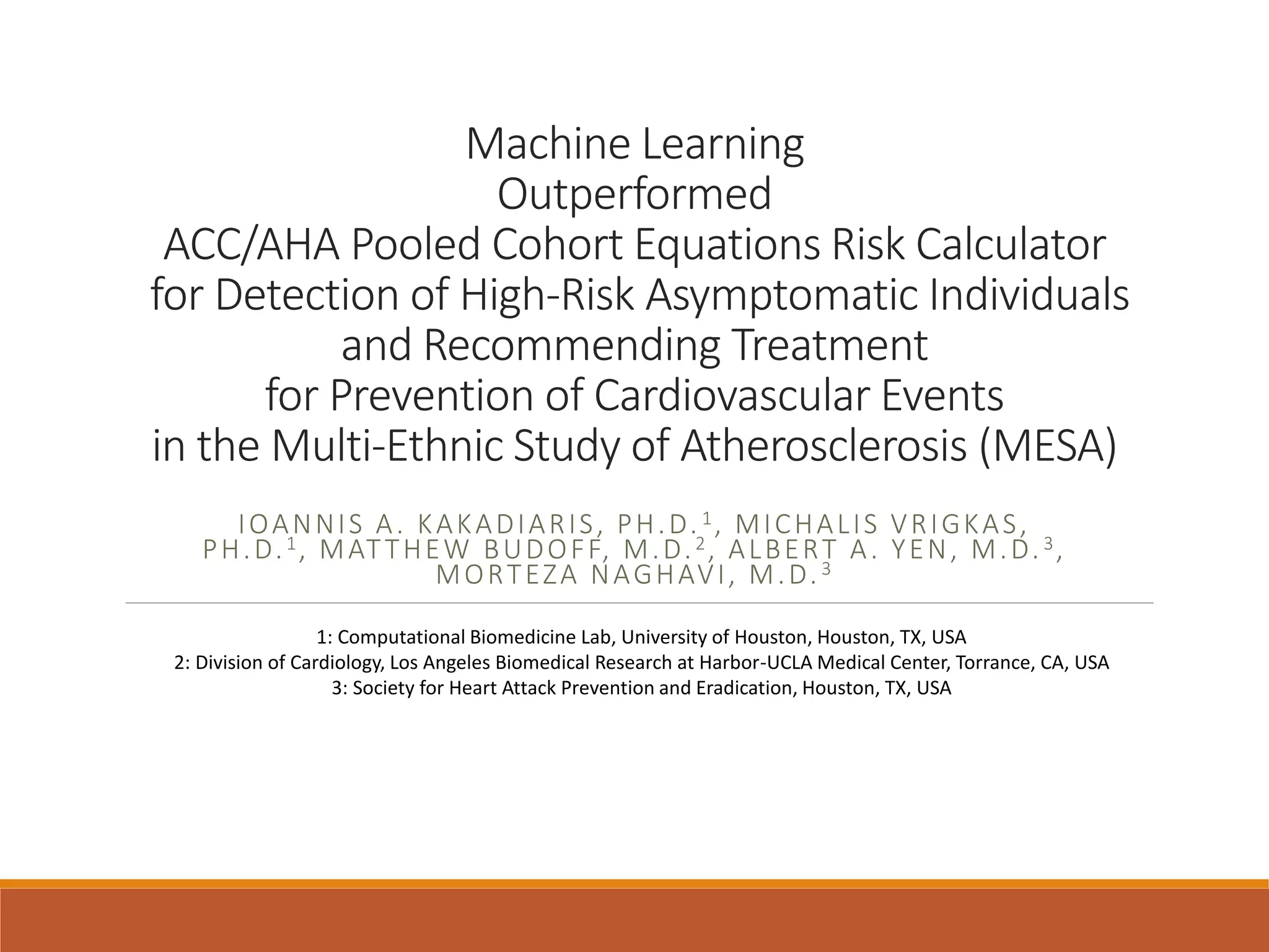 Machine Learning
Outperformed
ACC/AHA Pooled Cohort Equations Risk Calculator
for Detection of High-Risk Asymptomatic Individuals
and Recommending Treatment
for Prevention of Cardiovascular Events
in the Multi-Ethnic Study of Atherosclerosis (MESA)
IOANNIS A. KAKADIARIS, PH.D. 1, MICHALIS VRIGKAS,
PH.D.1, MATTHEW BUDOFF, M.D.2, ALBERT A. YEN, M.D.3,
MORTEZA NAGHAVI, M.D.3
1: Computational Biomedicine Lab, University of Houston, Houston, TX, USA
2: Division of Cardiology, Los Angeles Biomedical Research at Harbor-UCLA Medical Center, Torrance, CA, USA
3: Society for Heart Attack Prevention and Eradication, Houston, TX, USA
 