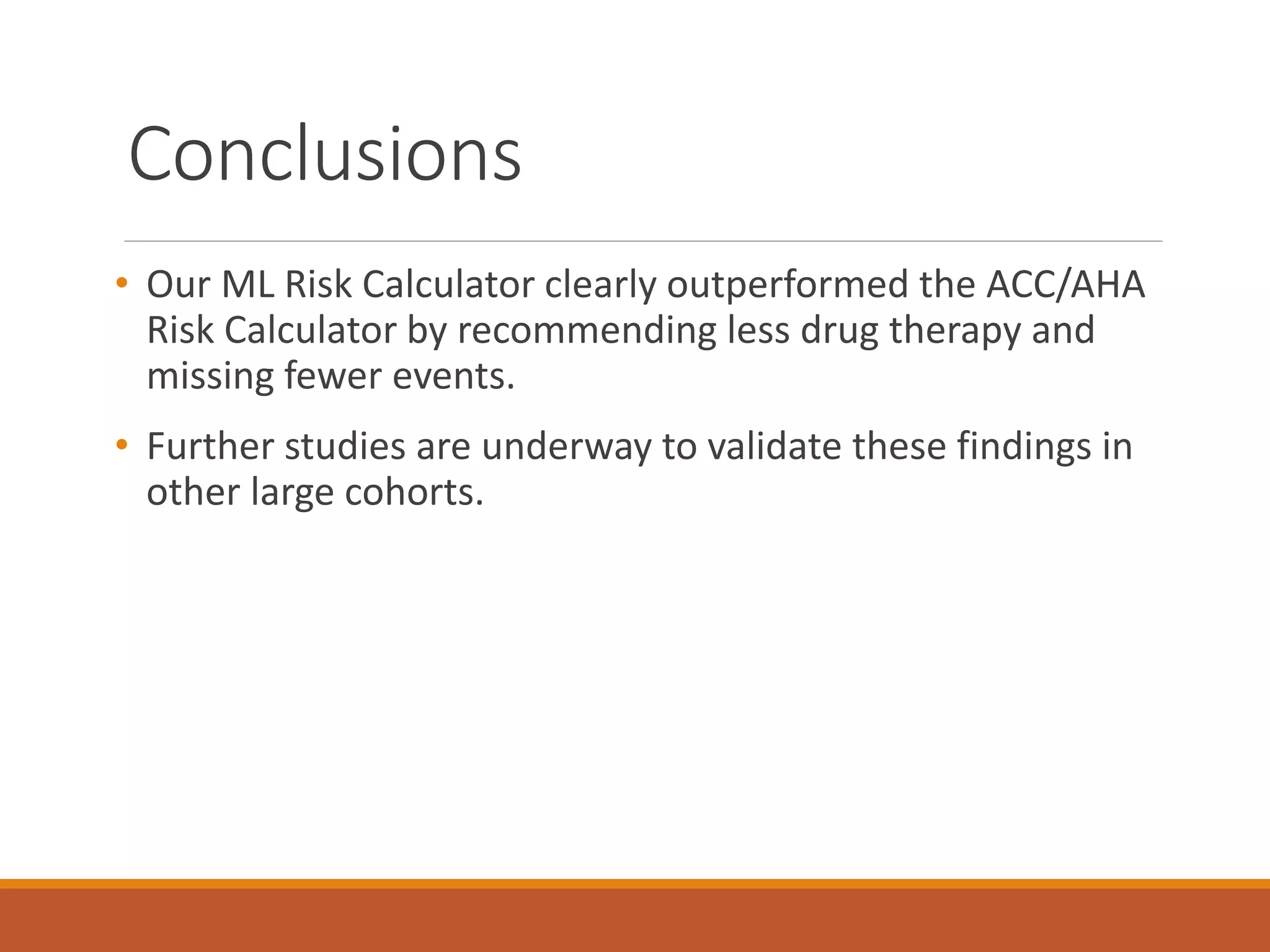 Conclusions
• Our ML Risk Calculator clearly outperformed the ACC/AHA
Risk Calculator by recommending less drug therapy and
missing fewer events.
• Further studies are underway to validate these findings in
other large cohorts.
 