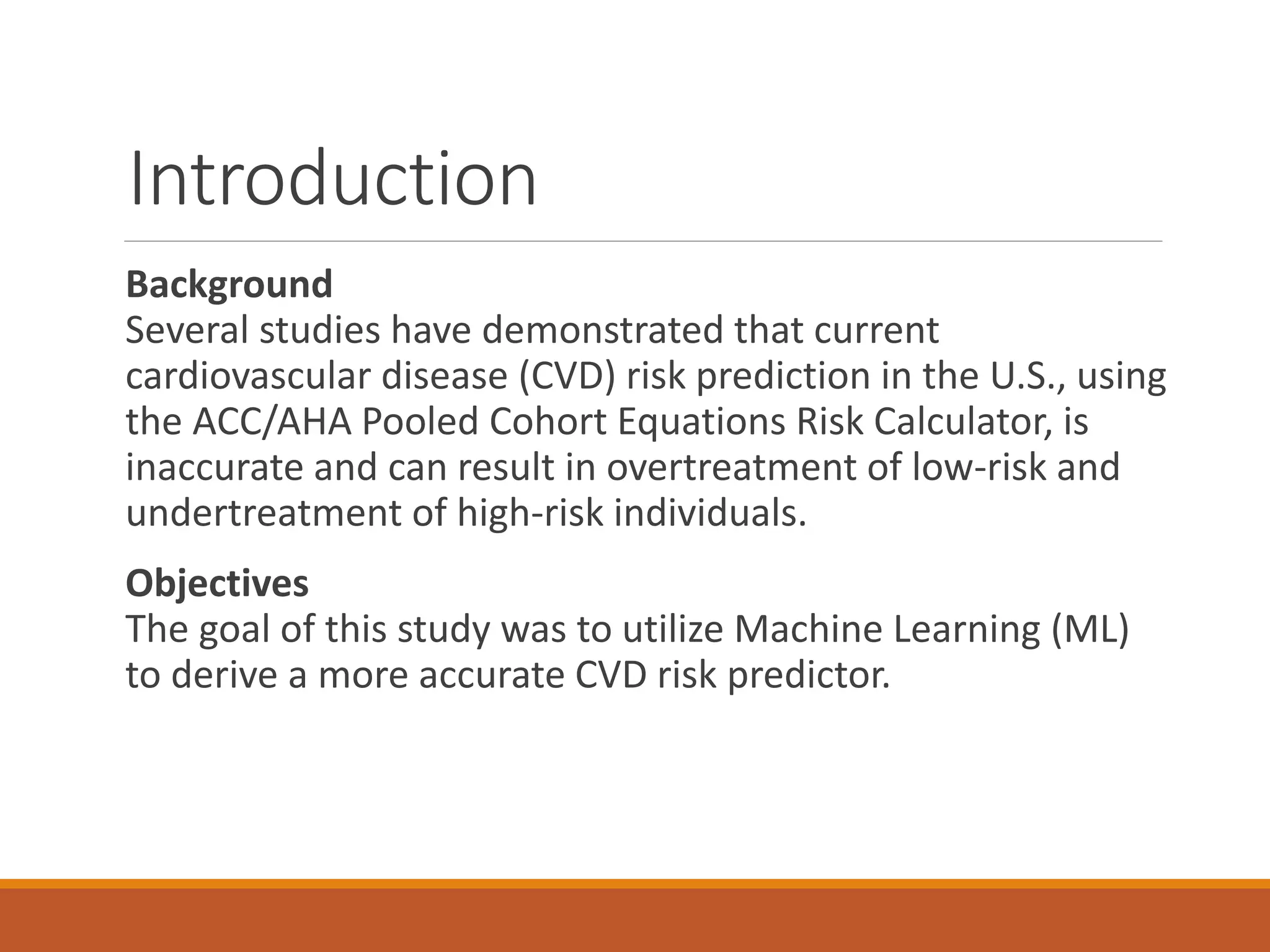 Introduction
Background
Several studies have demonstrated that current
cardiovascular disease (CVD) risk prediction in the U.S., using
the ACC/AHA Pooled Cohort Equations Risk Calculator, is
inaccurate and can result in overtreatment of low-risk and
undertreatment of high-risk individuals.
Objectives
The goal of this study was to utilize Machine Learning (ML)
to derive a more accurate CVD risk predictor.
 