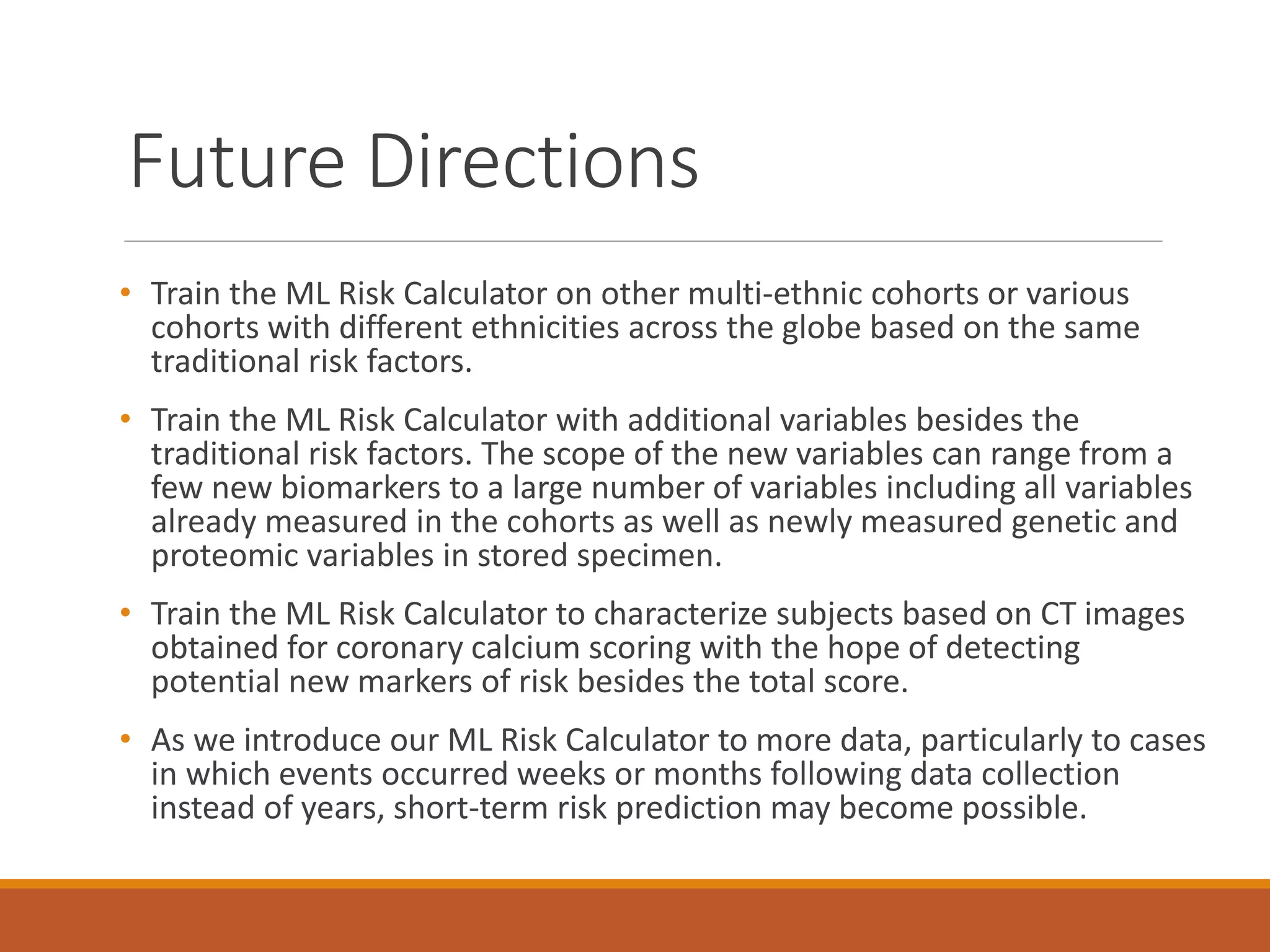 Future Directions
• Train the ML Risk Calculator on other multi-ethnic cohorts or various
cohorts with different ethnicities across the globe based on the same
traditional risk factors.
• Train the ML Risk Calculator with additional variables besides the
traditional risk factors. The scope of the new variables can range from a
few new biomarkers to a large number of variables including all variables
already measured in the cohorts as well as newly measured genetic and
proteomic variables in stored specimen.
• Train the ML Risk Calculator to characterize subjects based on CT images
obtained for coronary calcium scoring with the hope of detecting
potential new markers of risk besides the total score.
• As we introduce our ML Risk Calculator to more data, particularly to cases
in which events occurred weeks or months following data collection
instead of years, short-term risk prediction may become possible.
 