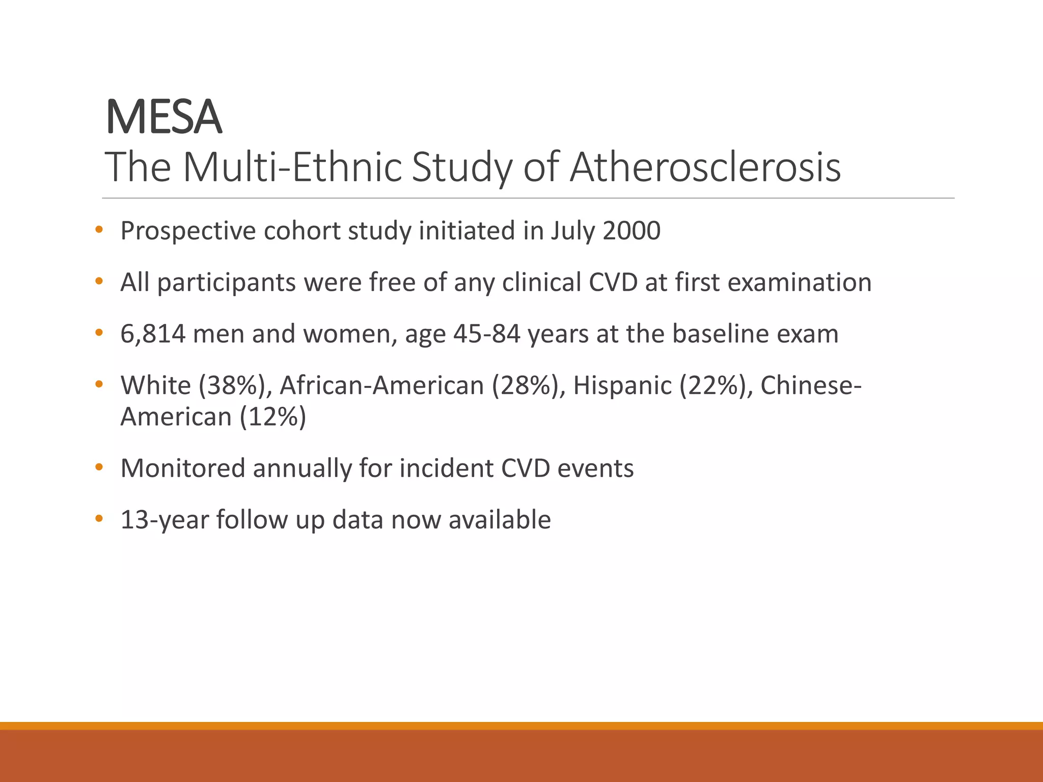 MESA
The Multi-Ethnic Study of Atherosclerosis
• Prospective cohort study initiated in July 2000
• All participants were free of any clinical CVD at first examination
• 6,814 men and women, age 45-84 years at the baseline exam
• White (38%), African-American (28%), Hispanic (22%), Chinese-
American (12%)
• Monitored annually for incident CVD events
• 13-year follow up data now available
 