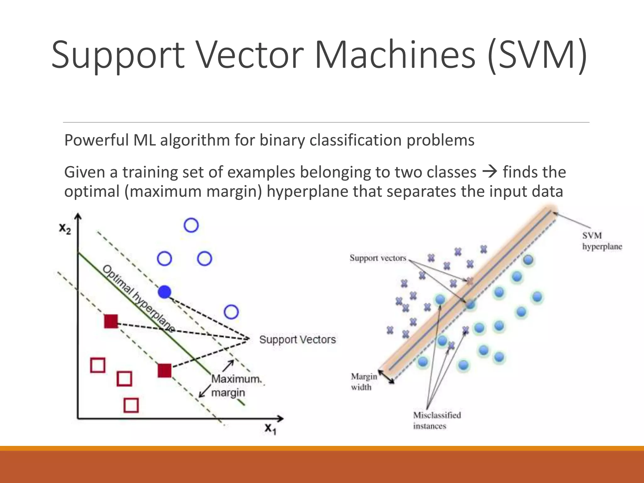 Support Vector Machines (SVM)
Powerful ML algorithm for binary classification problems
Given a training set of examples belonging to two classes  finds the
optimal (maximum margin) hyperplane that separates the input data
 