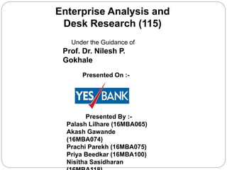 Enterprise Analysis and
Desk Research (115)
Presented By :-
Palash Lilhare (16MBA065)
Akash Gawande
(16MBA074)
Prachi Parekh (16MBA075)
Priya Beedkar (16MBA100)
Nisitha Sasidharan
Presented On :-
Under the Guidance of
Prof. Dr. Nilesh P.
Gokhale
 