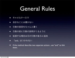 General Rules
               •   キャメルケースで

               •   余計なことは書かない

               •   引数の宣言をちゃんと書く

               •   引数の前に引数の説明がくるように

               •   拡張する場合は元の引数の後ろに追加

               •   「and」はつかわない

               •   if the method describe two separate actions , use “and” to link
                   them.



12年11月17日土曜日
 