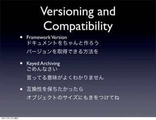 Versioning and
                         Compatibility
               •   Framework Version
                   ドキュメントをちゃんと作ろう
                   バージョンを取得できる方法を

               •   Keyed Archiving
                   ごめんなさい
                   言ってる意味がよくわかりません

               •   互換性を保ちたかったら
                   オブジェクトのサイズにもきをつけてね


12年11月17日土曜日
 