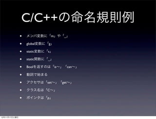 C/C++の命名規則例
               •   メンバ変数に「m」や「_」

               •   global変数に「g」

               •   static変数に「s」

               •   static関数に「_」

               •   Boolを返すのは「is∼」「can∼」

               •   動詞で始まる

               •   アクセサは「set∼」「get∼」

               •   クラス名は「C∼」

               •   ポインタは「p」




12年11月17日土曜日
 