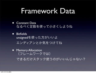 Framework Data
               •   Constant Data
                   なるべく定数を使って小さくしようね

               •   Bitﬁelds
                   unsignedを使った方がいいよ
                   エンディアンとか気をつけてね

               •   Memory Allocation
                   （フレームワークでは）
                   できるだけスタック使うのがいいんじゃない？


12年11月17日土曜日
 
