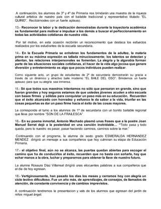 A continuación, los alumnos de 3º y 4º de Primaria nos brindarán una muestra de la riqueza
cultural artística de nuestro país con el bailable tradicional y representativo titulado “EL
QUIRIO”. Recibámosles con un fuerte aplauso.
13.- Reconocer la labor y la dedicación demostradas durante la trayectoria académica
es fundamental para motivar e impulsar a los demás a buscar el perfeccionamiento en
todas las actividades cotidianas de nuestra vida.
Por tal motivo, en esta ocasión recibirán un reconocimiento que destaca los esfuerzos
realizados por los estudiantes de la escuela secundaria.
14.- En la Escuela Primaria se enhebran los fundamentos de la adultez, la materia
prima en su máxima expresión es tallada minuciosamente; los talentos se detectan y
alientan, las relaciones interpersonales se fomentan. La alegría y la algarabía forman
parte de las situaciones sociales cotidianas, el hacer de la vida algo jocosa que genere
diversión y entretenimiento es algo que pocos individuos pueden realizar.
Como siguiente acto, un grupo de estudiantes de 2º de secundaria demostrarán su gracia a
través de un dinámico y atractivo baile moderno “EL BAILE DEL OSO”. Brindemos un fuerte
aplauso para que su alegría sea inmensa.
15.- Sé que todos sus maestros intentamos no sólo que pensaran en grande, sino que
fueran grandes y hoy seguros estamos de que ustedes jóvenes acuden a otra escuela
con bases firmes y sólidas para conquistar un paso más en su educación. Recuerden
que el éxito alcanzado con honradez y esfuerzo le da sabor a la vida, triunfar en las
cosas pequeñas es dar un paso firme hacia el éxito de las cosas mayores.
Le corresponde el turno a los alumnos de 1º de secundaria con un bonito bailable regional
que lleva por nombre “SON DE LA FRAILESCA”
16.- En su poema inmortal, Antonio Machado plasmó unas frases que a la postre Joan
Manuel Serrat dejó a la posteridad en una canción inolvidable… “Todo pasa y todo
queda, pero lo nuestro es pasar, pasar haciendo caminos, caminos sobre la mar.”
Continuando con el programa, la alumna de sexto grado ESMERALDA HERNANDEZ
MENDEZ dirigirá un mensaje a sus compañeros que hoy culminan su etapa de Educación
Primaria.
17.- el objetivo final, aún no se alcanza, las puertas quedan abiertas para escoger el
camino que ha de conducirlos al éxito, recuerden que no basta con soñarlo, hay que
echar manos a la obra, luchar y prepararnos para obtener la llave de nuestro futuro.
La alumna Rosaura Díaz Villarreal dirigirá unas elocuentes palabras a sus compañeros que
el dìa de hoy egresan.
18.- Vertiginosamente, han pasado los días los meses y cerramos hoy con alegría un
ciclo lectivo dificultoso. Fue un año más, de aprendizajes, de consejos, de llamados de
atención, de constante convivencia y de cambios imprevistos.
A continuación tendremos la presentacion y vals de los alumnos que egresan del jardín de
niños miguel ángel.
 
