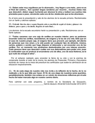 19.- Deben estar muy orgullosos por lo alcanzado... hoy llegan a una meta... pero no es
el final del camino... Aún quedan largos senderos por recorrer... muchas metas más
que descubrir, deben seguir luchando por alcanzar la cima y realizar sus sueños más
preciados paso a paso, venciendo cada uno de los obstáculos que se les atraviesen.
Es el turno para la presentación y vals de los alumnos de la escuela primaria. Recibámoslos
con un fuerte y caloroso aplauso.
20.- Extiende bien las alas y seguro llegarás solo es cuestión de seguir al viento y planear sin
titubear, poco a poco y sin miedo, llegarás al vuelo final…
Los alumnos de la escuela secundaria harán su presentación y vals. Recibámonos con un
fuerte aplauso.
21 “Todos nacemos con una caja de cerillos en nuestro interior, pero no podemos
encender solos los cerillos, necesitamos, de oxígeno y la luz de una vela. Sólo que en
el caso de nuestra propia caja, el oxígeno tiene que provenir, por ejemplo, del aliento
de personas que nos aman, y la vela puede ser cualquier tipo de alimento, música,
caricia, palabra o sonido que haga disparar el detonador y así encender uno de los
cerillos. Por un momento nos sentiremos deslumbrados por una intensa emoción.
Cada persona tiene que descubrir cuáles son sus detonadores para poder vivir, pues
la combustión que se produce al encenderse uno de ellos, uno de esos fósforos, es lo
que nutre de energía el alma”.
Por el esfuerzo realizado para encender la llama de su vida y con la premisa de
conservarla durante el resto de la misma, los alumnos de Preescolar, Primaria y Secundaria
recibirán de manos de la mesa del presidium los certificados que avalan la culminación de se
educación respectivamente.
22.- fin de cada etapa de nuestra vida nos invita a la reflexión de lo hecho, de lo no
realizado y de lo que falta por hacer. El fin de una etapa de nuestros seres queridos,
paradójicamente, también nos enlaza en un vaivén de emociones reflexivas por el solo
hecho de haber marcado algo en nuestro camino diario.
Para culminar con este programa, a nombre de la Secretaría de Educación,.
_________________________________ hará la clausura oficial del Ciclo Escolar 2012-2013
 