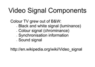 Video Signal Components
Colour TV grew out of B&W:
• Black and white signal (luminance)
• Colour signal (chrominance)
• Synchronisation information
• Sound signal
http://en.wikipedia.org/wiki/Video_signal
 
