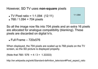 However, SD TV uses non-square pixels
● TV Pixel ratio = 1:1.094 (12:11)
● 768 / 1.094 = 704 pixels
So all the image now fits into 704 pixels and an extra 16 pixels
are allocated for analogue compatibility (blanking). These
pixels are discarded on digital tv's.
● Full Frame – 720x576
When displayed, the 704 pixels are scaled up to 768 pixels on the TV
screen, so the SD picture is displayed properly.
(Note that 768 / 576 = 4 / 3 = 1.33333)
http://en.wikipedia.org/wiki/Standard-definition_television#Pixel_aspect_ratio
1:1.094
 