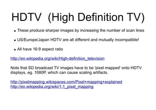 HDTV (High Definition TV)
● These produce sharper images by increasing the number of scan lines
● US/Europe/Japan HDTV are all different and mutually incompatible!
● All have 16:9 aspect ratio
http://en.wikipedia.org/wiki/High-definition_television
Note that SD broadcast TV images have to be 'pixel mapped' onto HDTV
displays, eg. 1080P, which can cause scaling artifacts.
http://pixelmapping.wikispaces.com/Pixel+mapping+explained
http://en.wikipedia.org/wiki/1:1_pixel_mapping
 