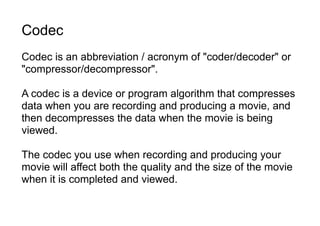 Codec
Codec is an abbreviation / acronym of "coder/decoder" or
"compressor/decompressor".
A codec is a device or program algorithm that compresses
data when you are recording and producing a movie, and
then decompresses the data when the movie is being
viewed.
The codec you use when recording and producing your
movie will affect both the quality and the size of the movie
when it is completed and viewed.
 