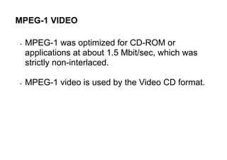 MPEG-1 VIDEO
• MPEG-1 was optimized for CD-ROM or
applications at about 1.5 Mbit/sec, which was
strictly non-interlaced.
• MPEG-1 video is used by the Video CD format.
 