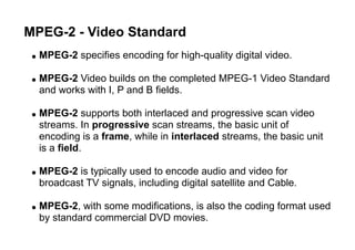 MPEG-2 - Video Standard
● MPEG-2 specifies encoding for high-quality digital video.
● MPEG-2 Video builds on the completed MPEG-1 Video Standard
and works with I, P and B fields.
● MPEG-2 supports both interlaced and progressive scan video
streams. In progressive scan streams, the basic unit of
encoding is a frame, while in interlaced streams, the basic unit
is a field.
● MPEG-2 is typically used to encode audio and video for
broadcast TV signals, including digital satellite and Cable.
● MPEG-2, with some modifications, is also the coding format used
by standard commercial DVD movies.
 