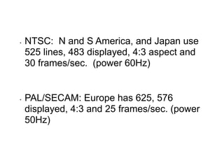 • NTSC: N and S America, and Japan use
525 lines, 483 displayed, 4:3 aspect and
30 frames/sec. (power 60Hz)
• PAL/SECAM: Europe has 625, 576
displayed, 4:3 and 25 frames/sec. (power
50Hz)
 