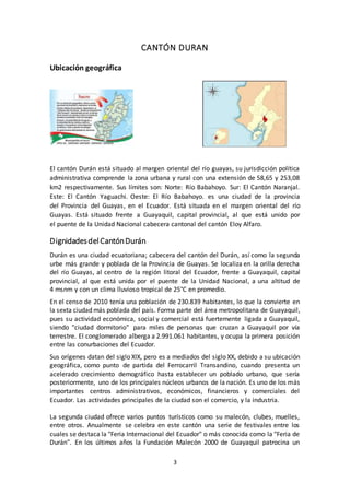 3
CANTÓN DURAN
Ubicación geográfica
El cantón Durán está situado al margen oriental del río guayas, su jurisdicción política
administrativa comprende la zona urbana y rural con una extensión de 58,65 y 253,08
km2 respectivamente. Sus límites son: Norte: Río Babahoyo. Sur: El Cantón Naranjal.
Este: El Cantón Yaguachi. Oeste: El Río Babahoyo. es una ciudad de la provincia
del Provincia del Guayas, en el Ecuador. Está situada en el margen oriental del río
Guayas. Está situado frente a Guayaquil, capital provincial, al que está unido por
el puente de la Unidad Nacional cabecera cantonal del cantón Eloy Alfaro.
DignidadesdelCantónDurán
Durán es una ciudad ecuatoriana; cabecera del cantón del Durán, así como la segunda
urbe más grande y poblada de la Provincia de Guayas. Se localiza en la orilla derecha
del río Guayas, al centro de la región litoral del Ecuador, frente a Guayaquil, capital
provincial, al que está unida por el puente de la Unidad Nacional, a una altitud de
4 msnm y con un clima lluvioso tropical de 25°C en promedio.
En el censo de 2010 tenía una población de 230.839 habitantes, lo que la convierte en
la sexta ciudad más poblada del país. Forma parte del área metropolitana de Guayaquil,
pues su actividad económica, social y comercial está fuertemente ligada a Guayaquil,
siendo "ciudad dormitorio" para miles de personas que cruzan a Guayaquil por vía
terrestre. El conglomerado alberga a 2.991.061 habitantes, y ocupa la primera posición
entre las conurbaciones del Ecuador.
Sus orígenes datan del siglo XIX, pero es a mediados del siglo XX, debido a su ubicación
geográfica, como punto de partida del Ferrocarril Transandino, cuando presenta un
acelerado crecimiento demográfico hasta establecer un poblado urbano, que sería
posteriormente, uno de los principales núcleos urbanos de la nación. Es uno de los más
importantes centros administrativos, económicos, financieros y comerciales del
Ecuador. Las actividades principales de la ciudad son el comercio, y la industria.
La segunda ciudad ofrece varios puntos turísticos como su malecón, clubes, muelles,
entre otros. Anualmente se celebra en este cantón una serie de festivales entre los
cuales se destaca la "Feria Internacional del Ecuador" o más conocida como la "Feria de
Durán". En los últimos años la Fundación Malecón 2000 de Guayaquil patrocina un
 