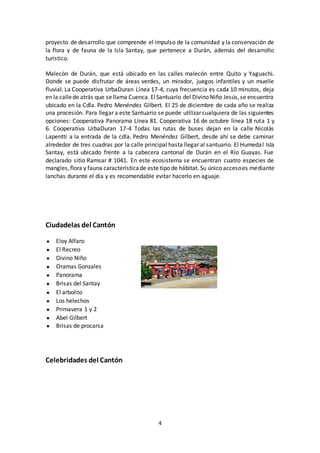 4
proyecto de desarrollo que comprende el impulso de la comunidad y la conservación de
la flora y de fauna de la Isla Santay, que pertenece a Durán, además del desarrollo
turístico.
Malecón de Durán, que está ubicado en las calles malecón entre Quito y Yaguachi.
Donde se puede disfrutar de áreas verdes, un mirador, juegos infantiles y un muelle
fluvial. La Cooperativa UrbaDuran Línea 17-4, cuya frecuencia es cada 10 minutos, deja
en la callede atrás que sellama Cuenca. ElSantuario del Divino Niño Jesús,se encuentra
ubicado en la Cdla. Pedro Menéndez Gilbert. El 25 de diciembre de cada año se realiza
una procesión. Para llegar a este Santuario se puede utilizar cualquiera de las siguientes
opciones: Cooperativa Panorama Línea 81. Cooperativa 16 de octubre línea 18 ruta 1 y
6. Cooperativa UrbaDuran 17-4 Todas las rutas de buses dejan en la calle Nicolás
Lapentti a la entrada de la cdla. Pedro Menéndez Gilbert, desde ahí se debe caminar
alrededor de tres cuadras por la calle principal hasta llegar al santuario. El Humedal Isla
Santay, está ubicado frente a la cabecera cantonal de Durán en el Río Guayas. Fue
declarado sitio Ramsar # 1041. En este ecosistema se encuentran cuatro especies de
mangles,flora y fauna característicade este tipo de hábitat. Su único accesoes mediante
lanchas durante el día y es recomendable evitar hacerlo en aguaje.
Ciudadelas del Cantón
● Eloy Alfaro
● El Recreo
● Divino Niño
● Oramas Gonzales
● Panorama
● Brisas del Santay
● El arbolito
● Los helechos
● Primavera 1 y 2
● Abel Gilbert
● Brisas de procarsa
Celebridades del Cantón
 