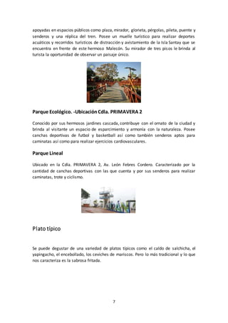 7
apoyadas en espacios públicos como plaza, mirador, glorieta, pérgolas, pileta, puente y
senderos y una réplica del tren. Posee un muelle turístico para realizar deportes
acuáticos y recorridos turísticos de distracción y avistamiento de la Isla Santay que se
encuentra en frente de este hermoso Malecón. Su mirador de tres pisos le brinda al
turista la oportunidad de observar un paisaje único.
Parque Ecológico. -UbicaciónCdla. PRIMAVERA 2
Conocido por sus hermosos jardines cascada, contribuye con el ornato de la ciudad y
brinda al visitante un espacio de esparcimiento y armonía con la naturaleza. Posee
canchas deportivas de futbol y basketball así como también senderos aptos para
caminatas así como para realizar ejercicios cardiovasculares.
Parque Lineal
Ubicado en la Cdla. PRIMAVERA 2, Av. León Febres Cordero. Caracterizado por la
cantidad de canchas deportivas con las que cuenta y por sus senderos para realizar
caminatas, trote y ciclismo.
Plato típico
Se puede degustar de una variedad de platos típicos como el caldo de salchicha, el
yapingacho, el encebollado, los ceviches de mariscos. Pero lo más tradicional y lo que
nos caracteriza es la sabrosa fritada.
 
