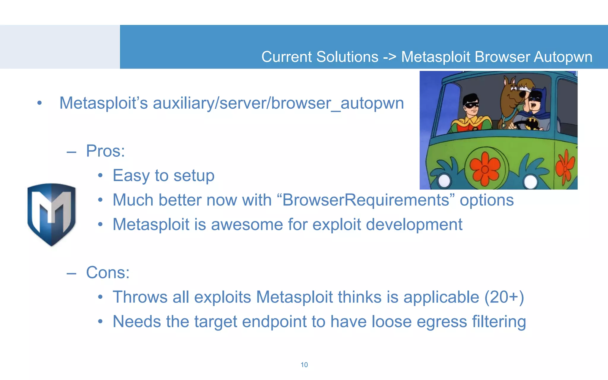 Current Solutions -> Metasploit Browser Autopwn 
• Metasploit’s auxiliary/server/browser_autopwn 
– Pros: 
• Easy to setup 
• Much better now with “BrowserRequirements” options 
• Metasploit is awesome for exploit development 
– Cons: 
• Throws all exploits Metasploit thinks is applicable (20+) 
• Needs the target endpoint to have loose egress filtering 
10 
 