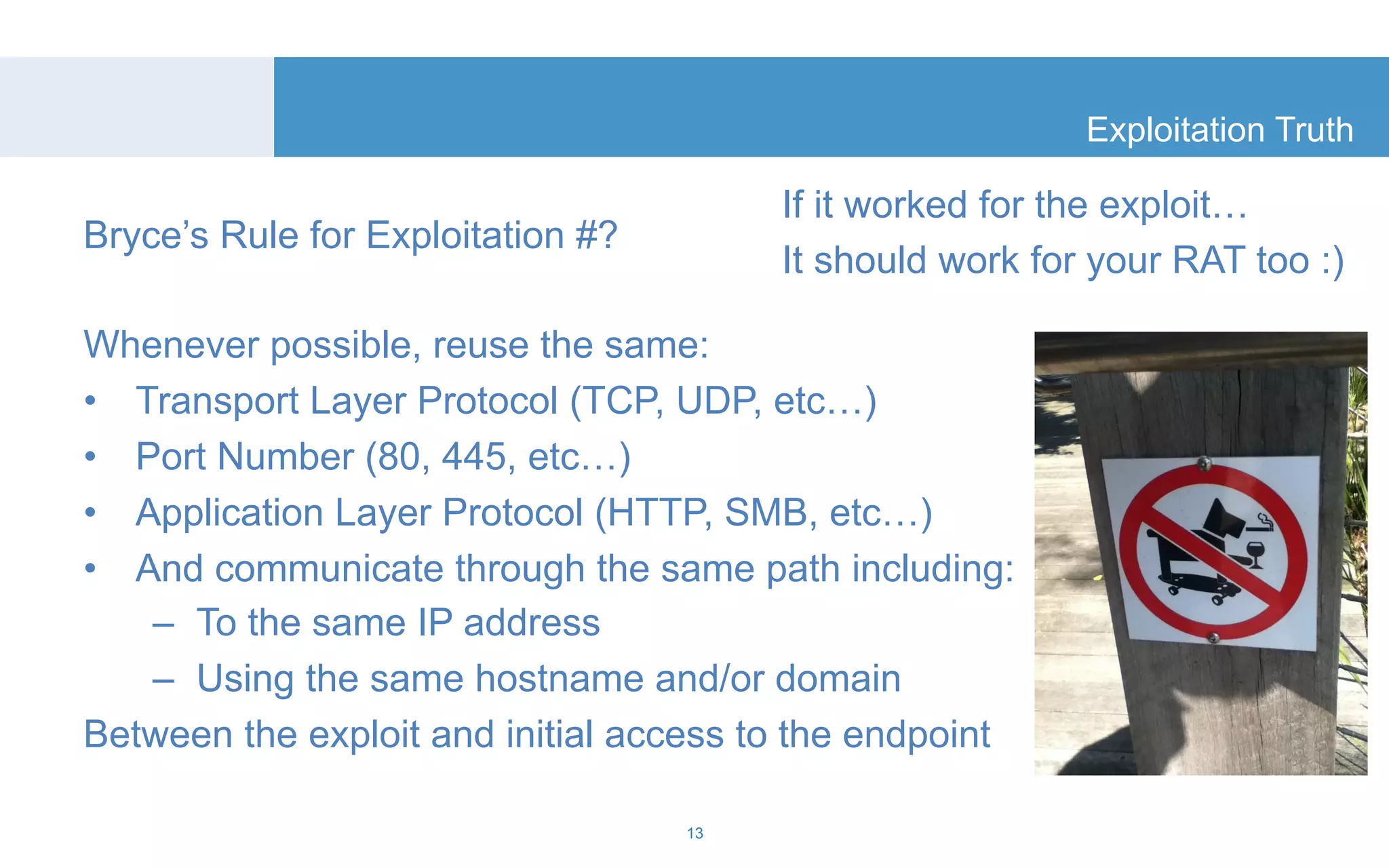 Bryce’s Rule for Exploitation #? 
Whenever possible, reuse the same: 
• Transport Layer Protocol (TCP, UDP, etc…) 
• Port Number (80, 445, etc…) 
• Application Layer Protocol (HTTP, SMB, etc…) 
• And communicate through the same path including: 
– To the same IP address 
– Using the same hostname and/or domain 
Between the exploit and initial access to the endpoint 
Exploitation Truth 
13 
If it worked for the exploit… 
It should work for your RAT too :) 
 