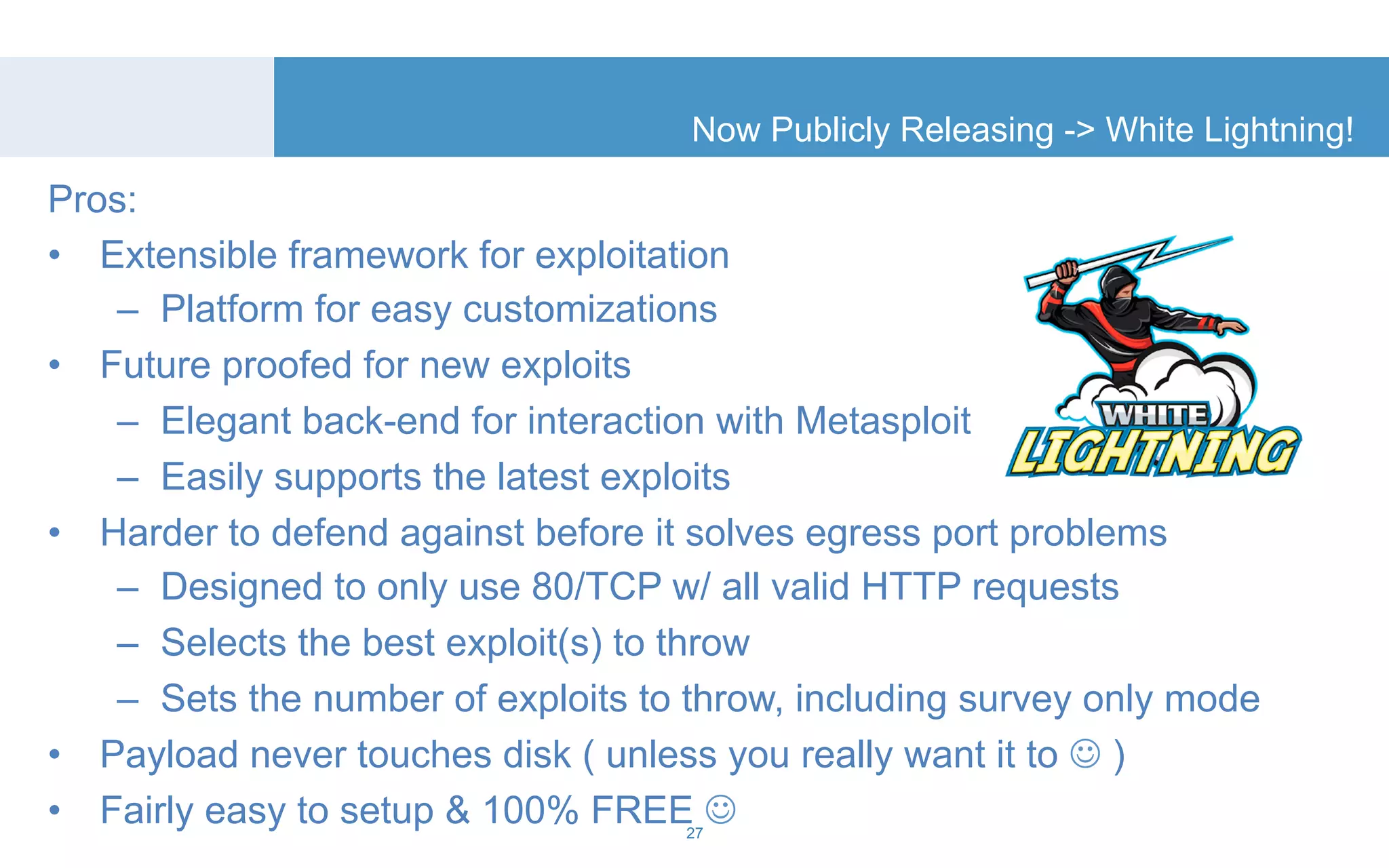 Now Publicly Releasing -> White Lightning! 
Pros: 
• Extensible framework for exploitation 
– Platform for easy customizations 
• Future proofed for new exploits 
– Elegant back-end for interaction with Metasploit 
– Easily supports the latest exploits 
• Harder to defend against before it solves egress port problems 
– Designed to only use 80/TCP w/ all valid HTTP requests 
– Selects the best exploit(s) to throw 
– Sets the number of exploits to throw, including survey only mode 
• Payload never touches disk ( unless you really want it to ☺ ) 
• Fairly easy to setup & 100% FREE ☺ 
27 
 