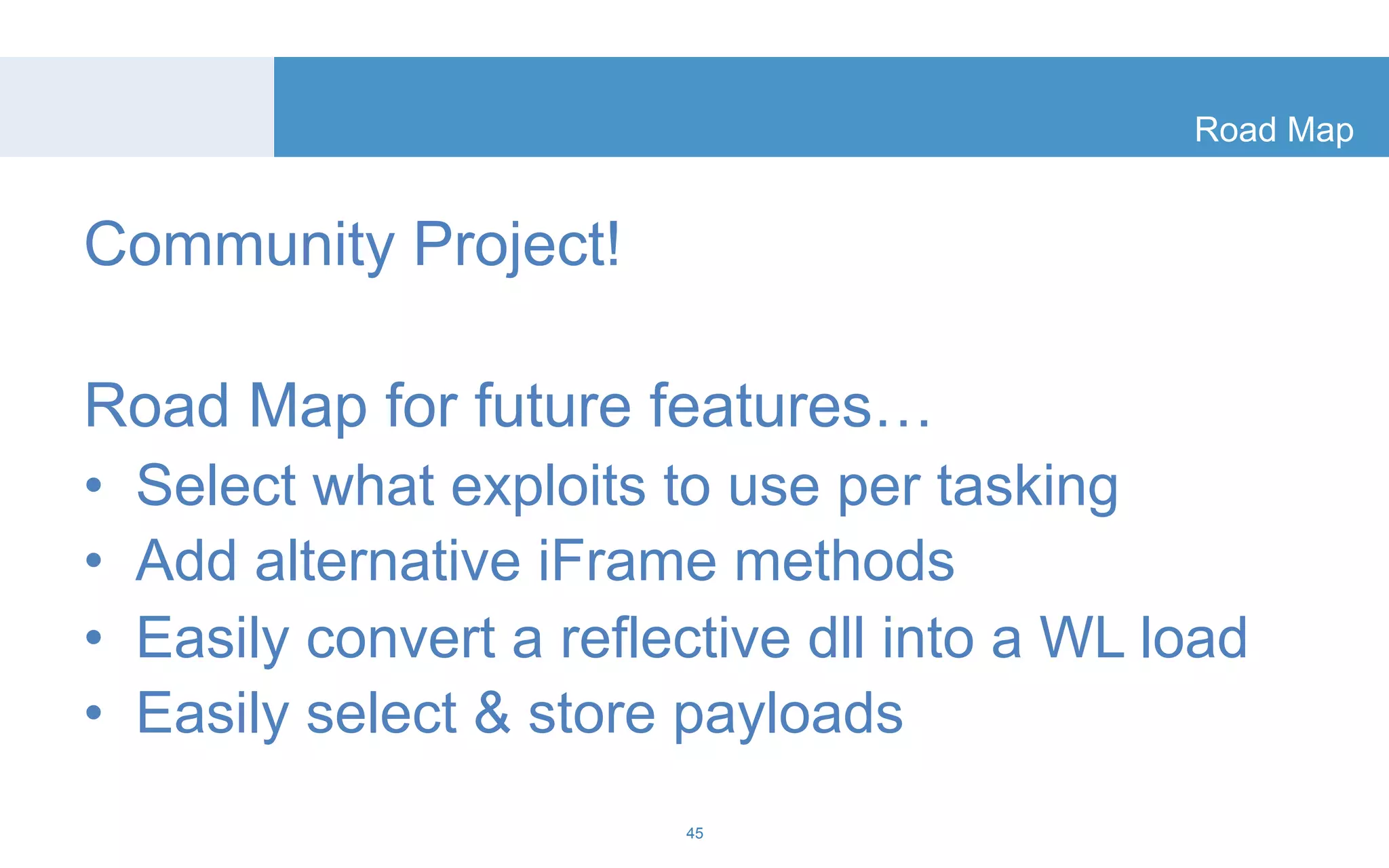 Road Map 
Community Project! 
Road Map for future features… 
• Select what exploits to use per tasking 
• Add alternative iFrame methods 
• Easily convert a reflective dll into a WL load 
• Easily select & store payloads 
45 
 