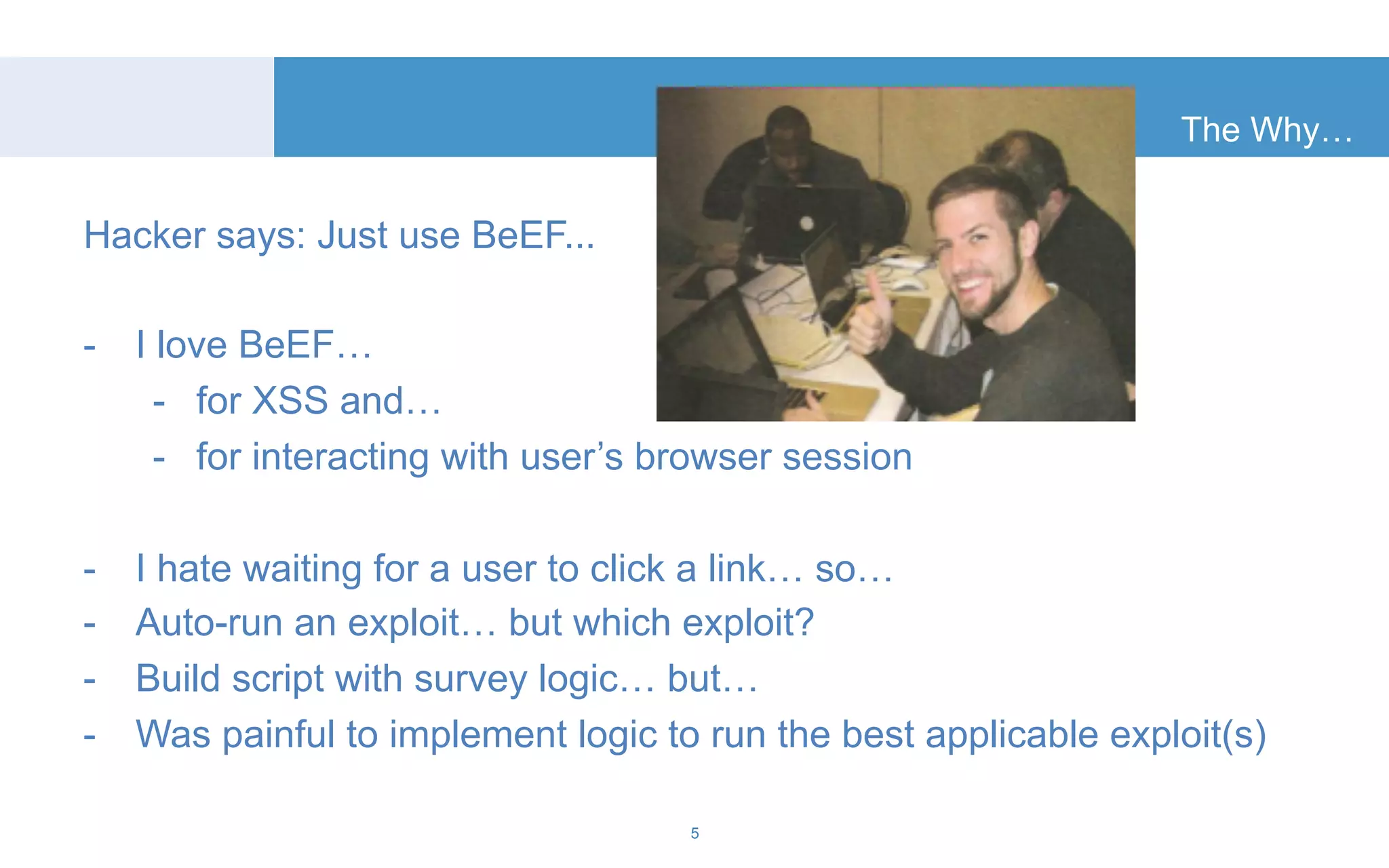 Hacker says: Just use BeEF... 
- I love BeEF… 
- for XSS and… 
- for interacting with user’s browser session 
- I hate waiting for a user to click a link… so… 
- Auto-run an exploit… but which exploit? 
- Build script with survey logic… but… 
- Was painful to implement logic to run the best applicable exploit(s) 
5 
The Why… 
 