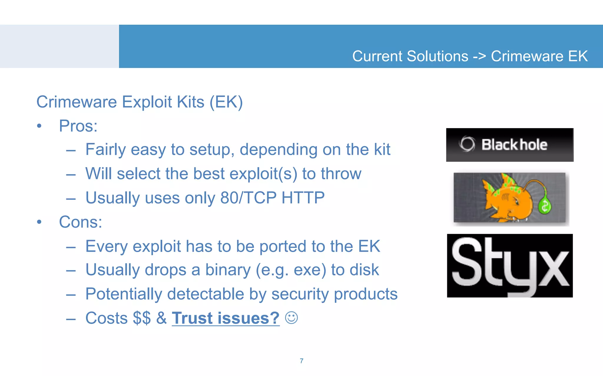 Crimeware Exploit Kits (EK) 
• Pros: 
Current Solutions -> Crimeware EK 
– Fairly easy to setup, depending on the kit 
– Will select the best exploit(s) to throw 
– Usually uses only 80/TCP HTTP 
• Cons: 
– Every exploit has to be ported to the EK 
– Usually drops a binary (e.g. exe) to disk 
– Potentially detectable by security products 
– Costs $$ & Trust issues? ☺ 
7 
 