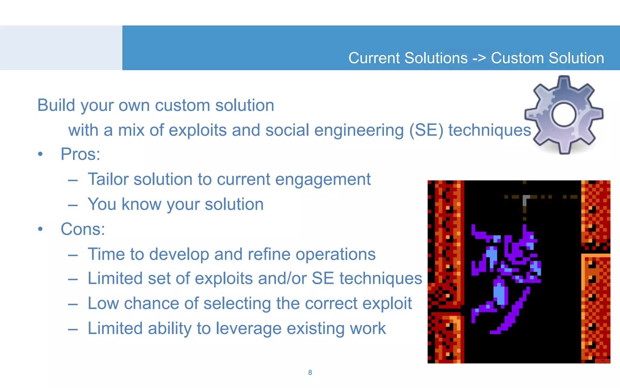 Build your own custom solution 
Current Solutions -> Custom Solution 
with a mix of exploits and social engineering (SE) techniques 
• Pros: 
– Tailor solution to current engagement 
– You know your solution 
• Cons: 
– Time to develop and refine operations 
– Limited set of exploits and/or SE techniques 
– Low chance of selecting the correct exploit 
– Limited ability to leverage existing work 
8 
 
