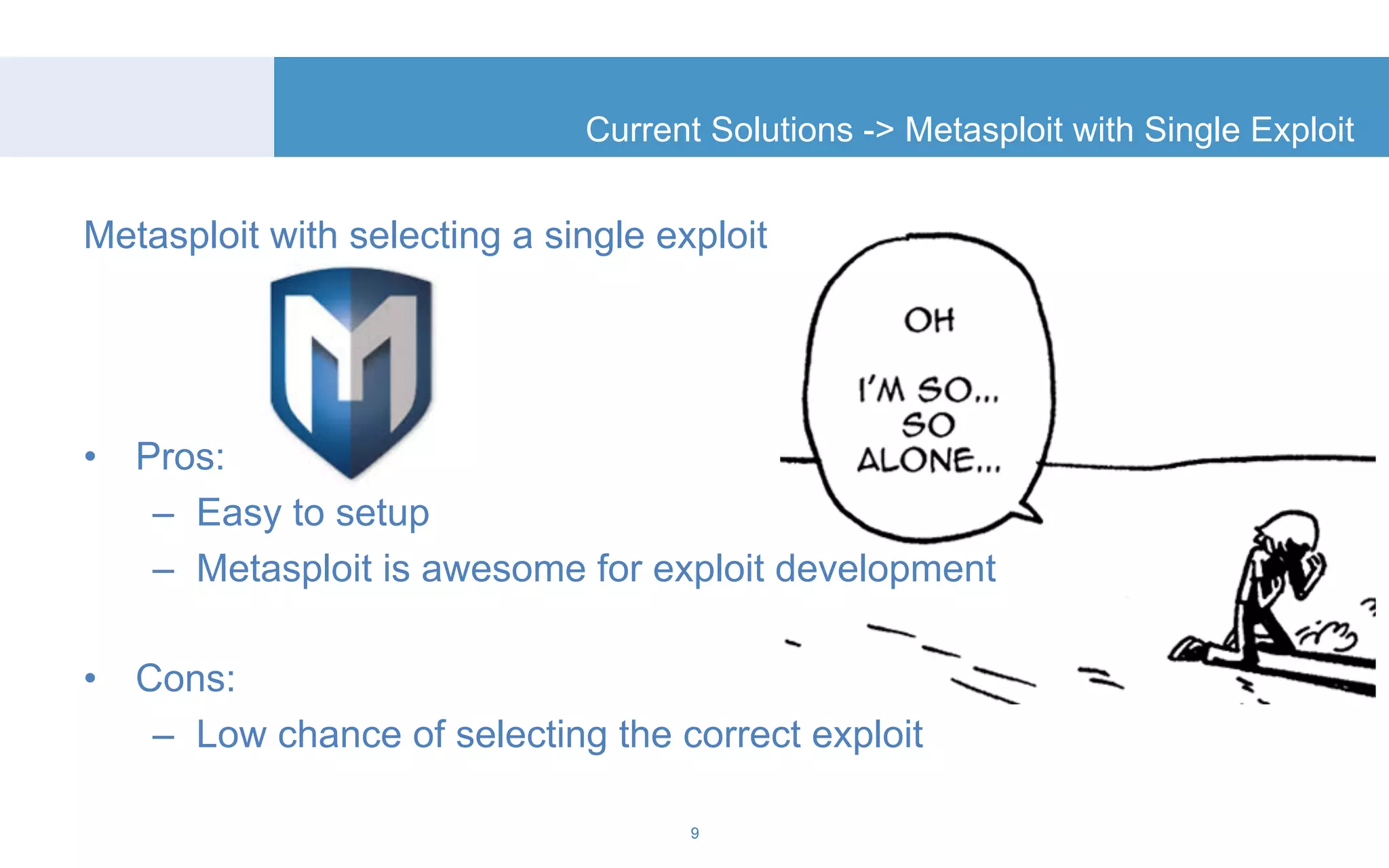 Current Solutions -> Metasploit with Single Exploit 
Metasploit with selecting a single exploit 
• Pros: 
– Easy to setup 
– Metasploit is awesome for exploit development 
• Cons: 
– Low chance of selecting the correct exploit 
9 
 