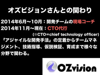 オズビジョンさんとの関わり
2014年6月∼10月：開発チームの現場コーチ
2014年11月∼現在：CTO代行
(※CTO＝chief technology ofﬁcer)
「アジャイルな開発手法」の定着からチームマネ
ジメント、技術指導、仮説検証、育成まで様々な
分野で関わる。
 