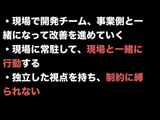 ・現場で開発チーム、事業側と一
緒になって改善を進めていく
・現場に常駐して、現場と一緒に
行動する
・独立した視点を持ち、制約に縛
られない
 