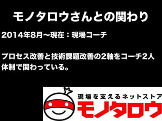 モノタロウさんとの関わり
2014年8月∼現在：現場コーチ
プロセス改善と技術課題改善の2軸をコーチ2人
体制で関わっている。
 