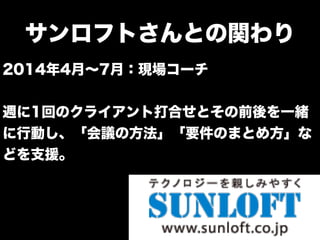 サンロフトさんとの関わり
2014年4月∼7月：現場コーチ
週に1回のクライアント打合せとその前後を一緒
に行動し、「会議の方法」「要件のまとめ方」な
どを支援。
 