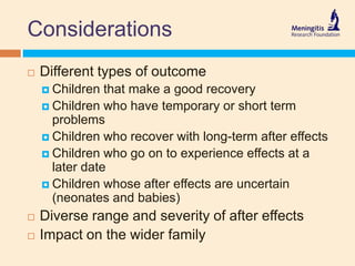 Considerations
 Different types of outcome
 Children that make a good recovery
 Children who have temporary or short term
problems
 Children who recover with long-term after effects
 Children who go on to experience effects at a
later date
 Children whose after effects are uncertain
(neonates and babies)
 Diverse range and severity of after effects
 Impact on the wider family
 