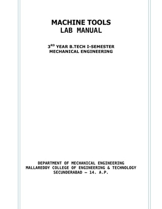 MACHINE TOOLS
LAB MANUAL
3RD
YEAR B.TECH I-SEMESTER
MECHANICAL ENGINEERING
DEPARTMENT OF MECHANICAL ENGINEERING
MALLAREDDY COLLEGE OF ENGINEERING & TECHNOLOGY
SECUNDERABAD – 14. A.P.
 