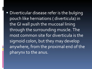 Diverticular disease refer is the bulging pouch like herniations ( diverticula) in the GI wall push the mucosal lining through the surrounding muscle. The most common site for diverticula is the sigmoid colon, but they may develop anywhere, from the proximal end of the pharynx to the anus. 