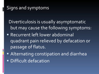 Signs and symptoms Diverticulosis is usually asymptomatic but may cause the following symptoms: Recurrent left lower abdominal quadrant pain relieved by defacation or passage of flatus. Alternating constipation and diarrhea Difficult defacation 