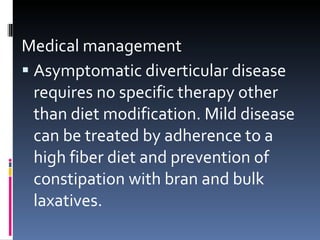 Medical management Asymptomatic diverticular disease requires no specific therapy other than diet modification. Mild disease can be treated by adherence to a high fiber diet and prevention of constipation with bran and bulk laxatives. 