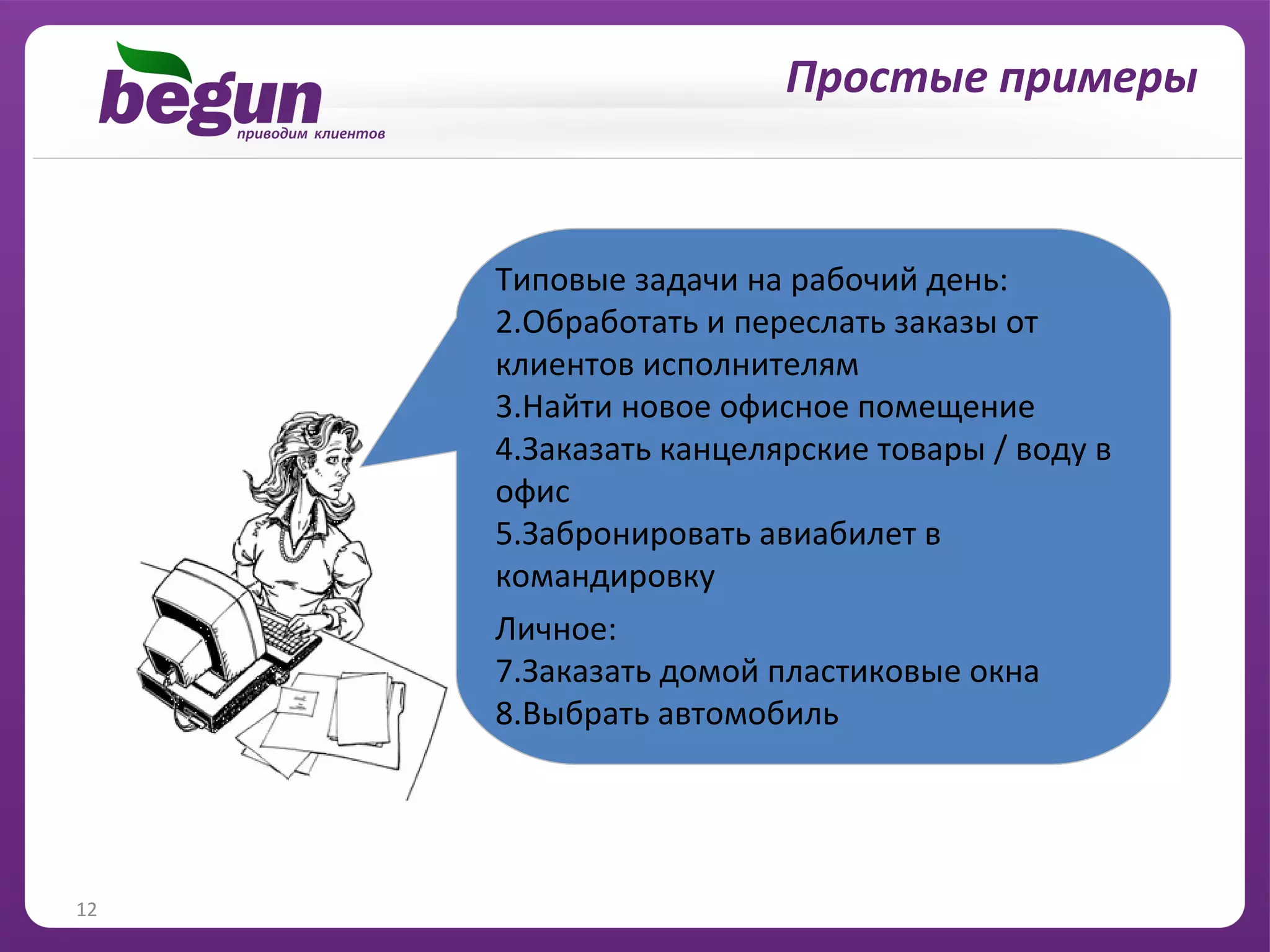 Простые примеры



     Типовые задачи на рабочий день:
     2.Обработать и переслать заказы от
     клиентов исполнителям
     3.Найти новое офисное помещение
     4.Заказать канцелярские товары / воду в
     офис
     5.Забронировать авиабилет в
     командировку
     Личное:
     7.Заказать домой пластиковые окна
     8.Выбрать автомобиль




12
 