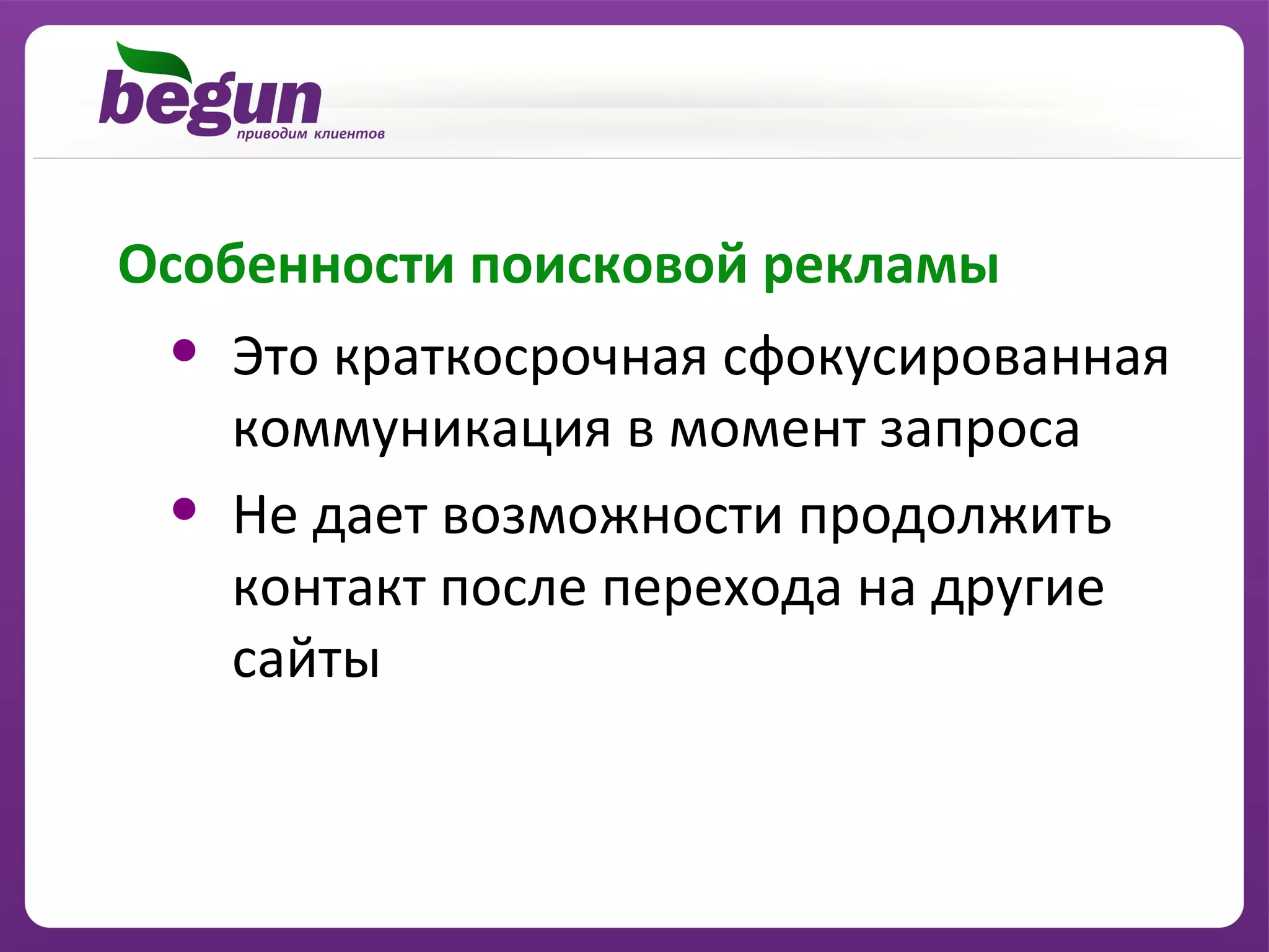 Особенности поисковой рекламы
 •   Это краткосрочная сфокусированная
     коммуникация в момент запроса
 •   Не дает возможности продолжить
     контакт после перехода на другие
     сайты
 