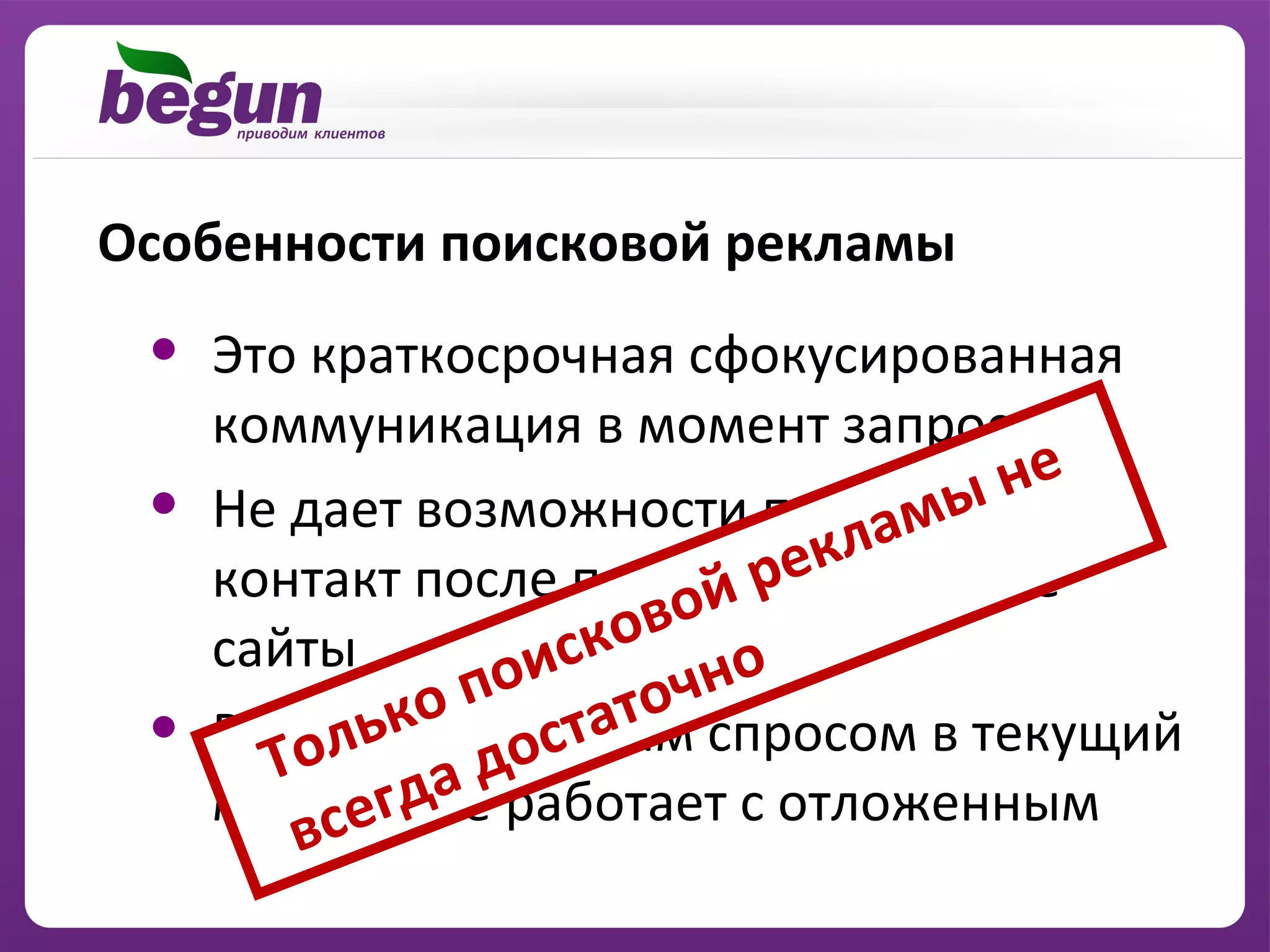 Особенности поисковой рекламы

 •   Это краткосрочная сфокусированная
     коммуникация в момент запроса
                                    не
 •                               мы
     Не дает возможности продолжить
                             кла
                          ре
     контакт после перехода на другие
                       ой
     сайты          ков о
                  ис чн
               по то
 •         ькос готовым спросом в текущий
     Работает оста
       Тол да д
          сег
     момент, не работает с отложенным
        в
 