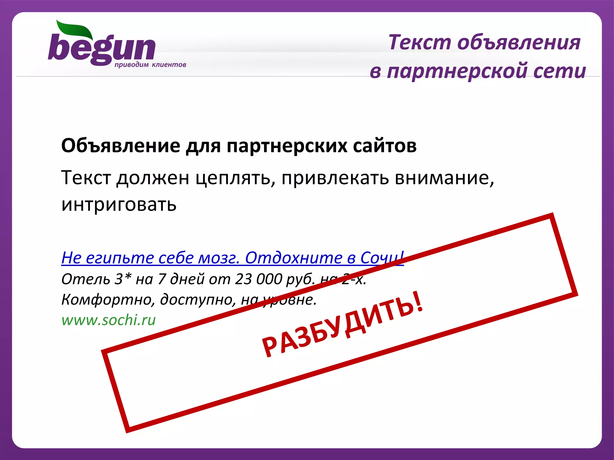 Текст объявления
                                            в партнерской сети


Объявление для партнерских сайтов
Текст должен цеплять, привлекать внимание,
интриговать

Не египьте себе мозг. Отдохните в Сочи!
Отель 3* на 7 дней от 23 000 руб. на 2-х.

                                         ТЬ!
Комфортно, доступно, на уровне.
www.sochi.ru
                              З БУ    ДИ
                           РА
 