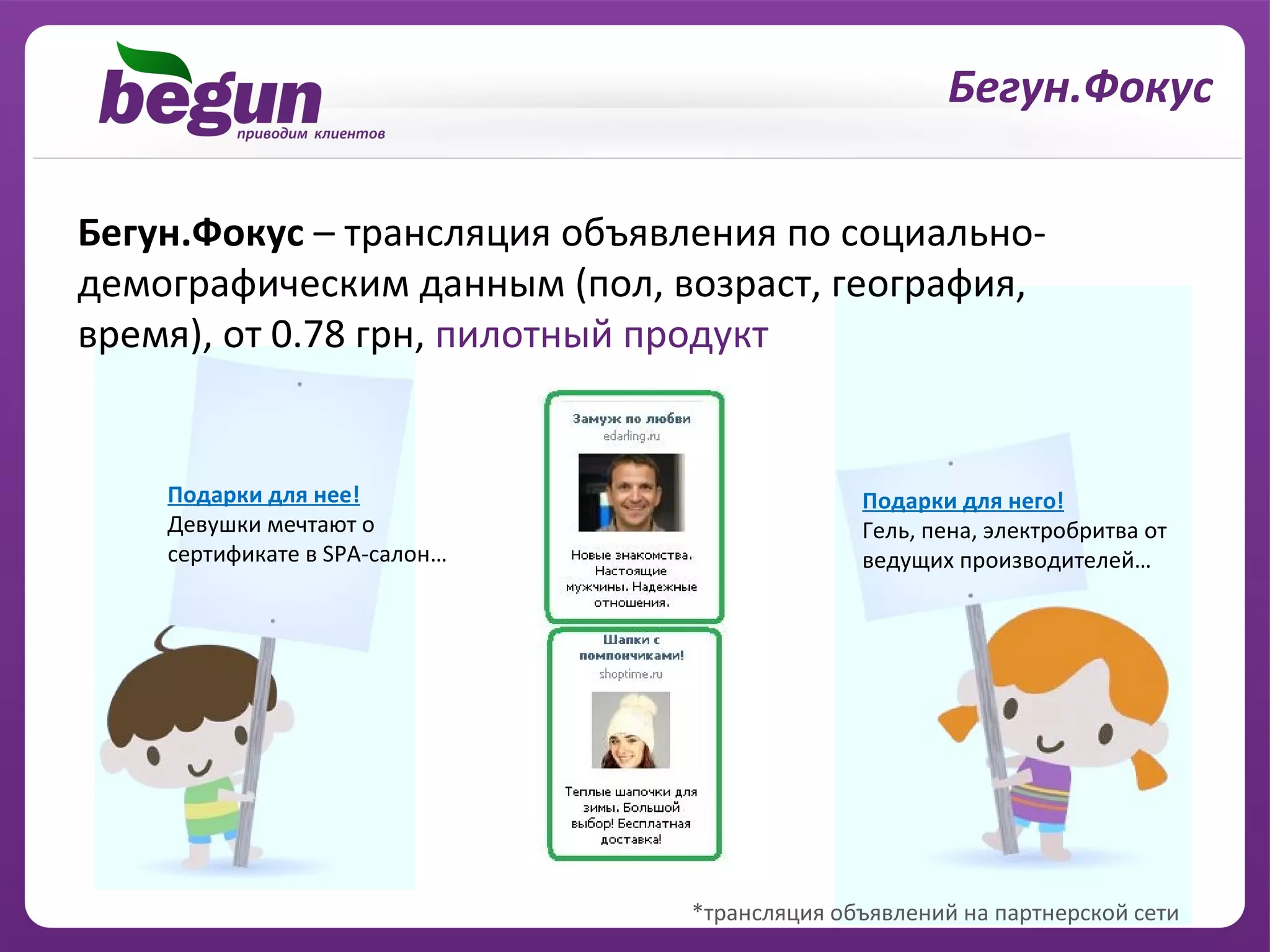 Бегун.Фокус

Бегун.Фокус – трансляция объявления по социально-
демографическим данным (пол, возраст, география,
время), от 0.78 грн, пилотный продукт


    Подарки для нее!                         Подарки для него!
    Девушки мечтают о                        Гель, пена, электробритва от
    сертификате в SPA-салон…                 ведущих производителей…




                               *трансляция объявлений на партнерской сети
 