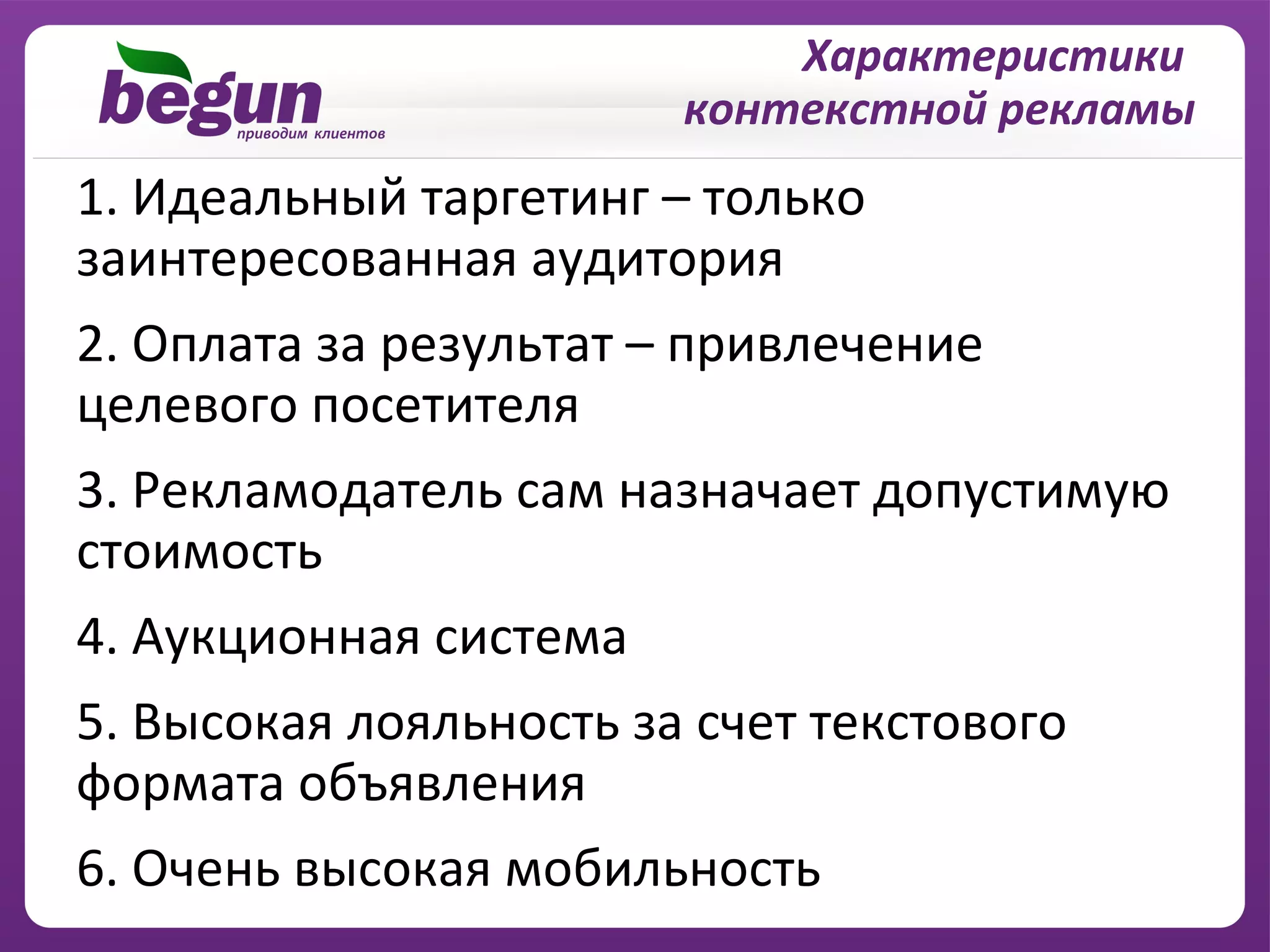 Характеристики
                        контекстной рекламы
1. Идеальный таргетинг – только
заинтересованная аудитория
2. Оплата за результат – привлечение
целевого посетителя
3. Рекламодатель сам назначает допустимую
стоимость
4. Аукционная система
5. Высокая лояльность за счет текстового
формата объявления
6. Очень высокая мобильность
 
