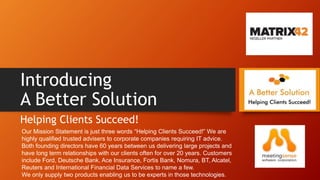 Introducing
A Better Solution
Helping Clients Succeed!
Our Mission Statement is just three words “Helping Clients Succeed!” We are
highly qualified trusted advisers to corporate companies requiring IT advice.
Both founding directors have 60 years between us delivering large projects and
have long term relationships with our clients often for over 20 years. Customers
include Ford, Deutsche Bank, Ace Insurance, Fortis Bank, Nomura, BT, Alcatel,
Reuters and International Financial Data Services to name a few.
We only supply two products enabling us to be experts in those technologies.
 