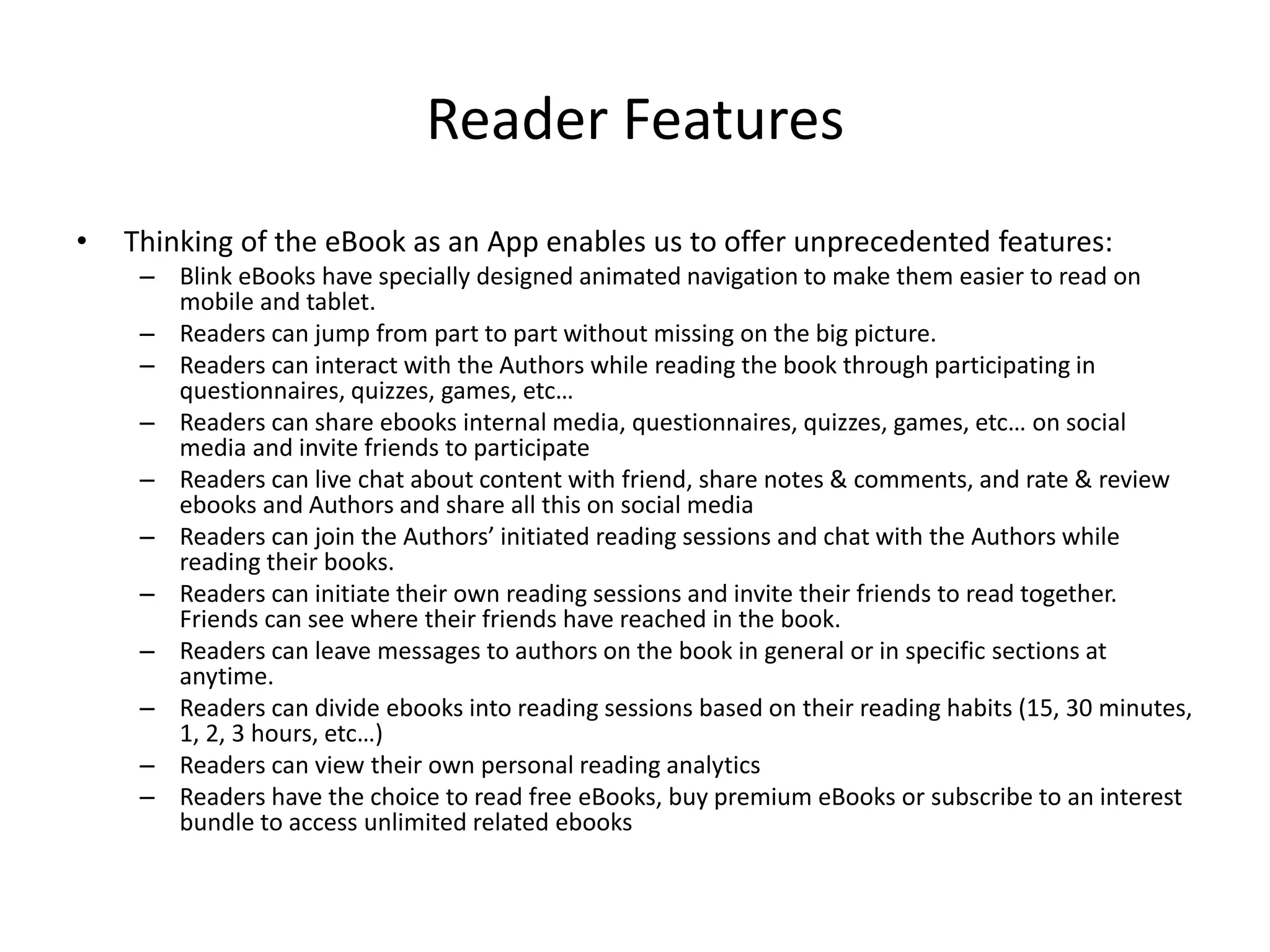 Market Acquisitions 2014
• 2014:
• Booklr by Vook (eBooks data tracker and analytics)
• BookLamp by Apple (Smart Book recommendation engine & Store)
• Bookish by Zola (collaborative filtering recommendation engine & Store for Books)
• ReadMill by DropBox (Social eReader App & Store for iOS and Android)
• ComiXology by Amazon (eReader & Store for Comic Books with Social Tools)
• Graphicly by Blurb (eBooks creator/eReader & Store for illustrated books, such as
comics, graphic novels and children’s books) (Acquihire)
• Worth Mentioning from 2013:
• SubText by Renaissance Learning (Interactive eReader for Students/Teachers)
• BetterBook by Inkling (Interactive How-To Guides Builder and eReader)
• GoodReads by Amazon (Social network for book readers / Social Reading)
 