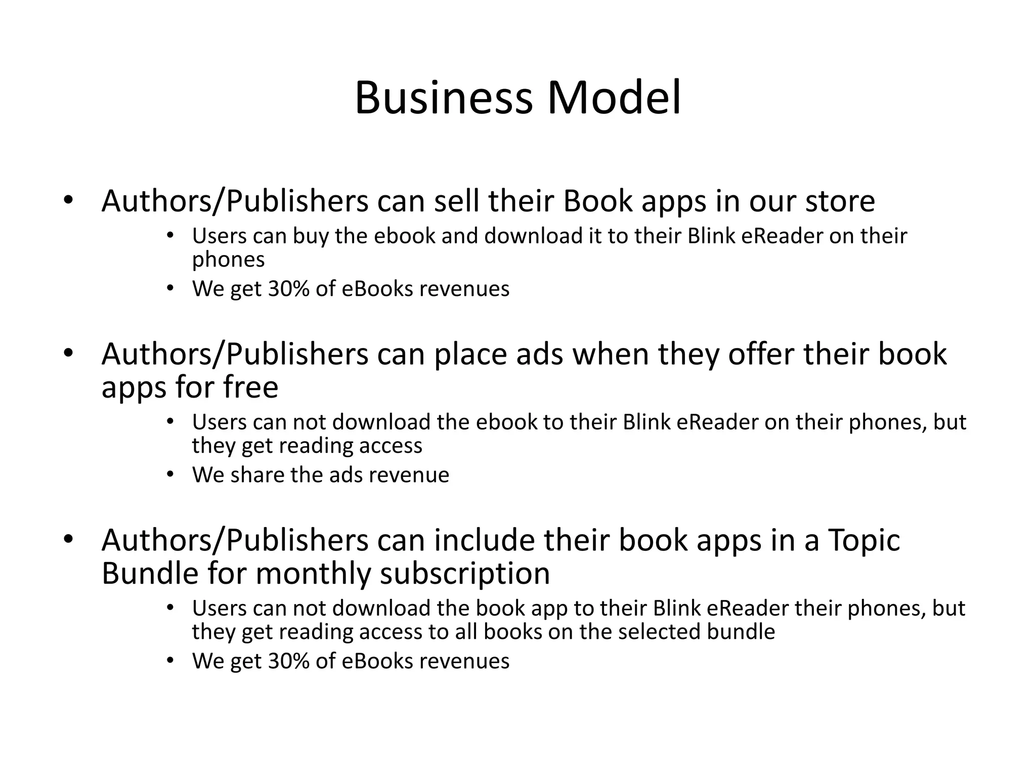 Market Business Models
• Retail Model: Sell eBooks for commissions
• Examples: Amazon, Barnes & Noble, Google Books, iTunes Books, Zola, ComiXology, etc…
• Streaming Model: Sell Monthly Subscriptions to access eBooks
• Pay the author a fixed amount upfront then per read
• Examples: Scribd, ByLiner, oysterbooks, Safari Books, Kindle Unlimited, etc…
• Dynamic Pricing:
• Starts with $1 then price increases with more sales
• Example: ScrewPulp
• Pay As You Go: Sell per Read Pages only
• Examples: TotalBoox
• Freemium:
• Free for readers
• Free for publishers with Ads // Paid monthly fees with no ads
• Examples: Issuu, Joomag
 